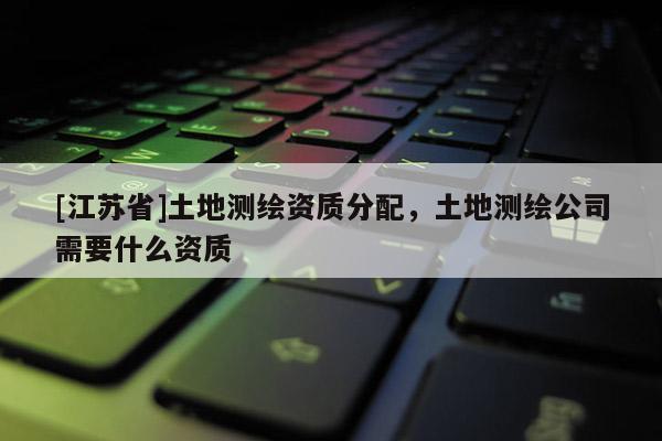 [江苏省]土地测绘资质分配，土地测绘公司需要什么资质