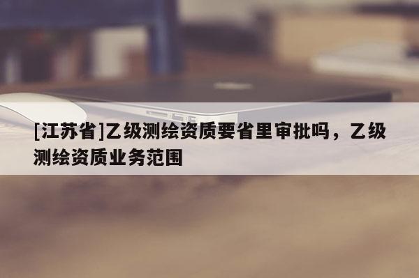[江苏省]乙级测绘资质要省里审批吗，乙级测绘资质业务范围