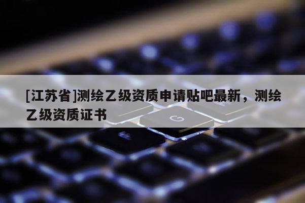 [江苏省]测绘乙级资质申请贴吧最新，测绘乙级资质证书