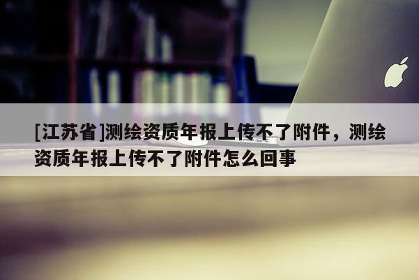 [江苏省]测绘资质年报上传不了附件，测绘资质年报上传不了附件怎么回事