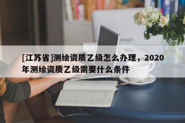 [江苏省]测绘资质乙级怎么办理，2020年测绘资质乙级需要什么条件