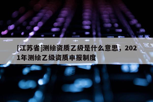 [江苏省]测绘资质乙级是什么意思，2021年测绘乙级资质申报制度