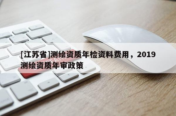 [江苏省]测绘资质年检资料费用，2019测绘资质年审政策