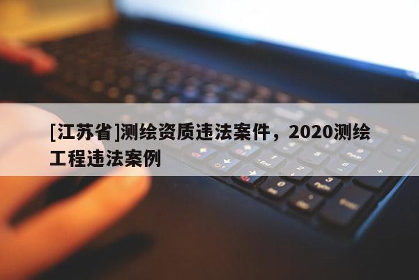 [江苏省]测绘资质违法案件，2020测绘工程违法案例