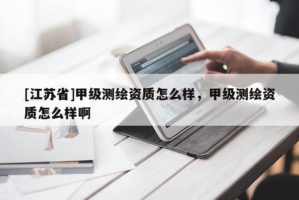 [江苏省]甲级测绘资质怎么样，甲级测绘资质怎么样啊