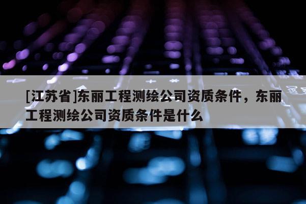 [江苏省]东丽工程测绘公司资质条件，东丽工程测绘公司资质条件是什么