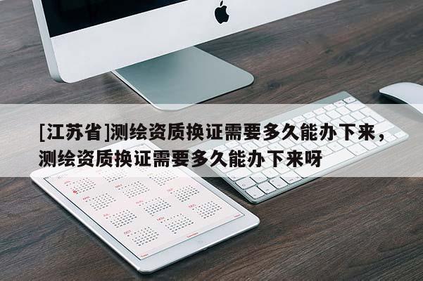 [江苏省]测绘资质换证需要多久能办下来，测绘资质换证需要多久能办下来呀