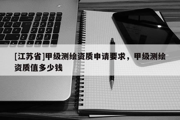 [江苏省]甲级测绘资质申请要求，甲级测绘资质值多少钱