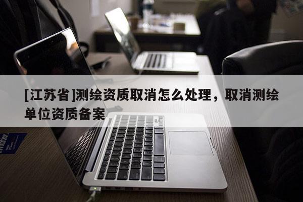 [江苏省]测绘资质取消怎么处理，取消测绘单位资质备案
