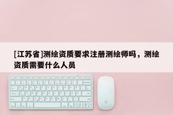 [江苏省]测绘资质要求注册测绘师吗，测绘资质需要什么人员
