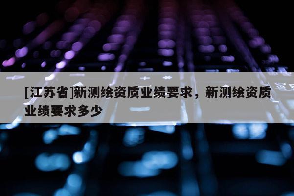 [江苏省]新测绘资质业绩要求，新测绘资质业绩要求多少
