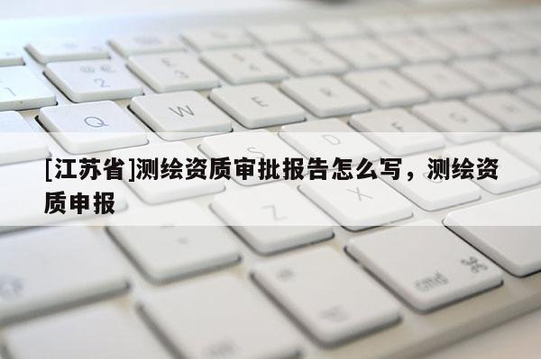 [江苏省]测绘资质审批报告怎么写，测绘资质申报