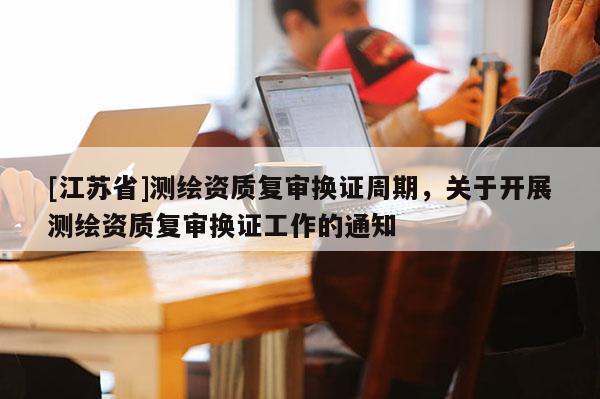 [江苏省]测绘资质复审换证周期，关于开展测绘资质复审换证工作的通知