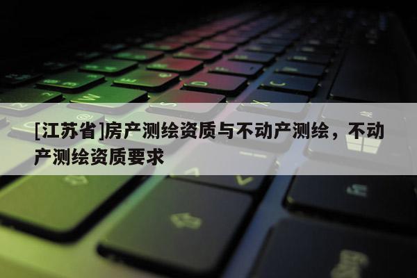 [江苏省]房产测绘资质与不动产测绘，不动产测绘资质要求