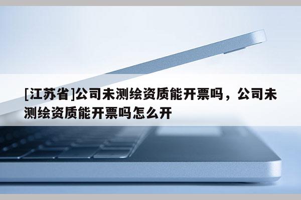 [江苏省]公司未测绘资质能开票吗，公司未测绘资质能开票吗怎么开
