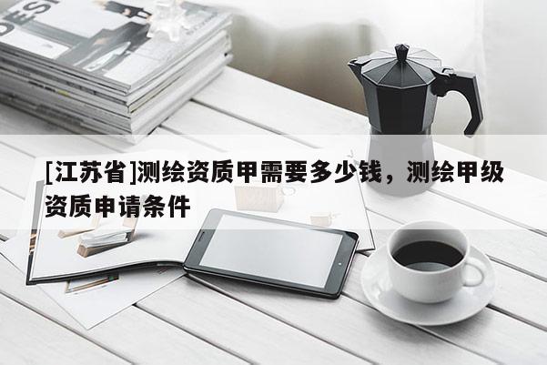 [江苏省]测绘资质甲需要多少钱，测绘甲级资质申请条件