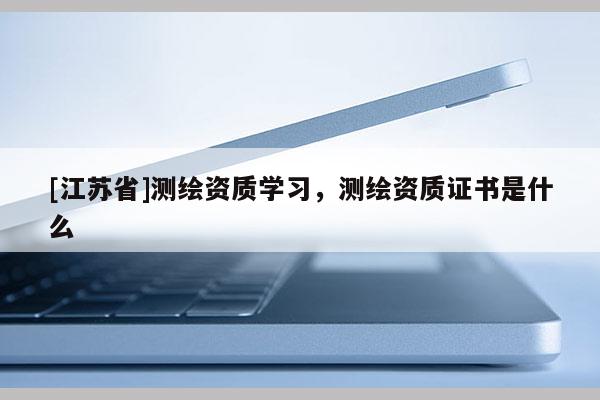 [江苏省]测绘资质学习，测绘资质证书是什么