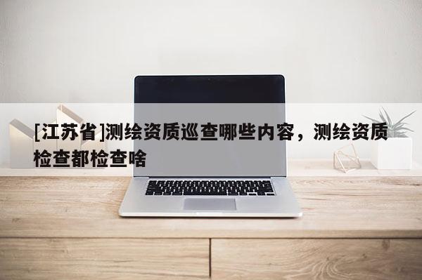 [江苏省]测绘资质巡查哪些内容，测绘资质检查都检查啥
