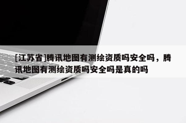 [江苏省]腾讯地图有测绘资质吗安全吗，腾讯地图有测绘资质吗安全吗是真的吗