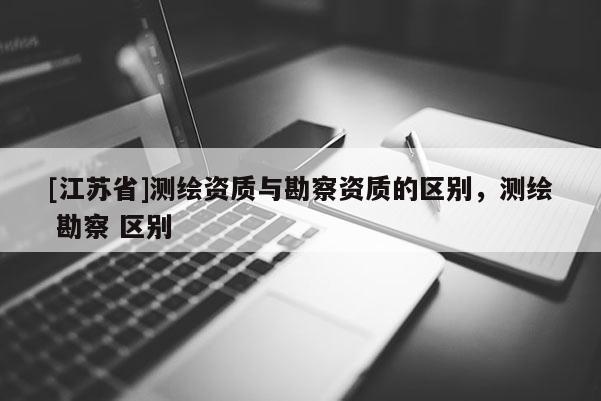 [江苏省]测绘资质与勘察资质的区别，测绘 勘察 区别