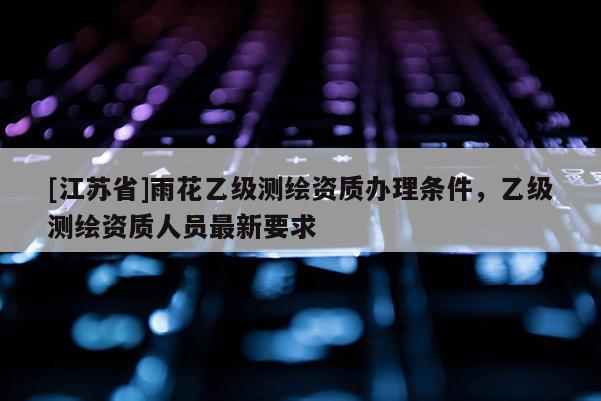 [江苏省]雨花乙级测绘资质办理条件，乙级测绘资质人员最新要求