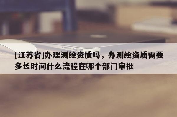 [江苏省]办理测绘资质吗，办测绘资质需要多长时间什么流程在哪个部门审批