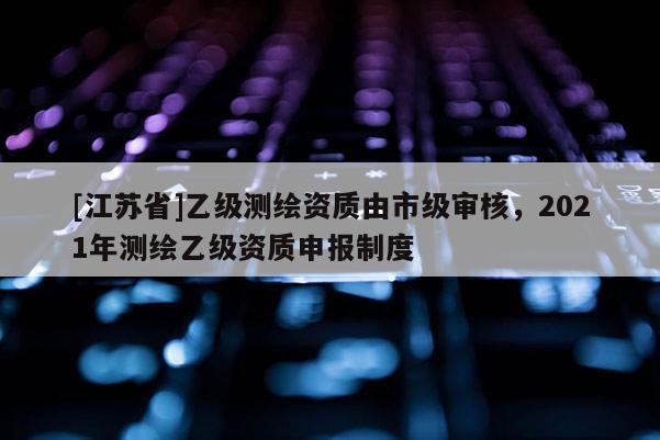 [江苏省]乙级测绘资质由市级审核，2021年测绘乙级资质申报制度