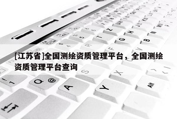 [江苏省]全国测绘资质管理平台，全国测绘资质管理平台查询