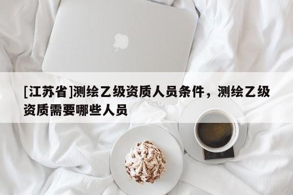 [江苏省]测绘乙级资质人员条件，测绘乙级资质需要哪些人员