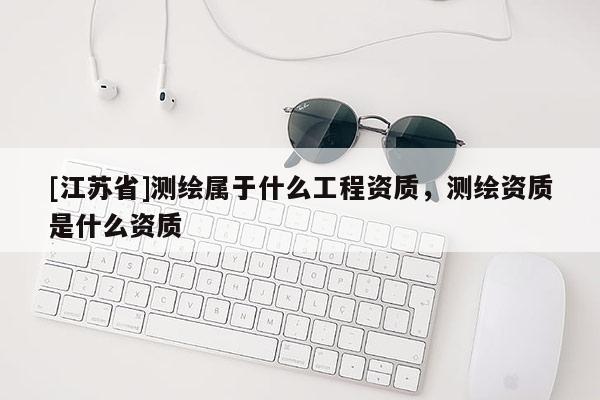 [江苏省]测绘属于什么工程资质，测绘资质是什么资质