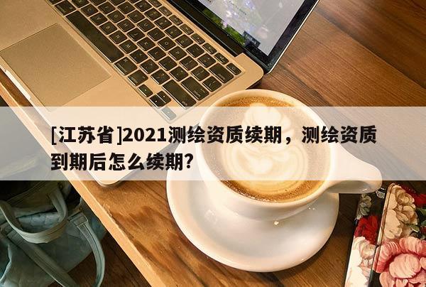 [江苏省]2021测绘资质续期，测绘资质到期后怎么续期?