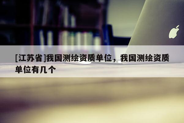[江苏省]我国测绘资质单位，我国测绘资质单位有几个