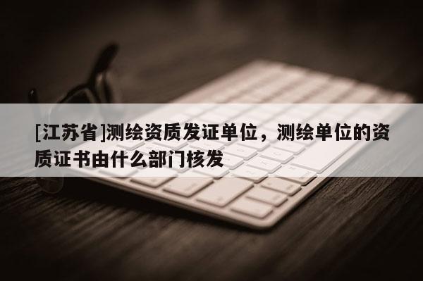 [江苏省]测绘资质发证单位，测绘单位的资质证书由什么部门核发