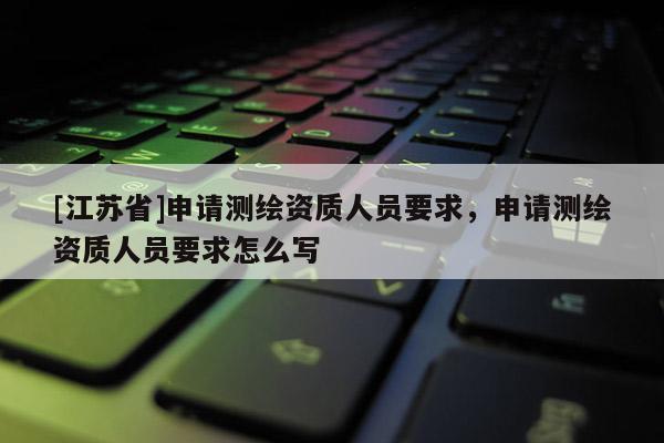 [江苏省]申请测绘资质人员要求，申请测绘资质人员要求怎么写