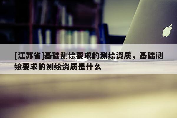 [江苏省]基础测绘要求的测绘资质，基础测绘要求的测绘资质是什么