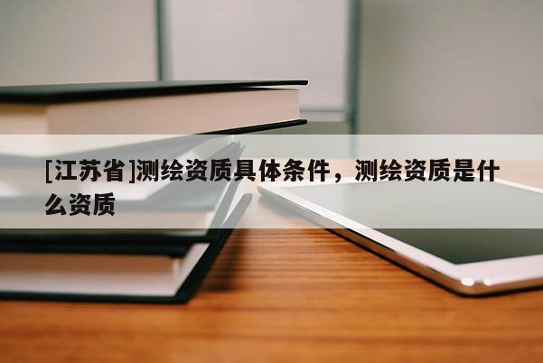 [江苏省]测绘资质具体条件，测绘资质是什么资质