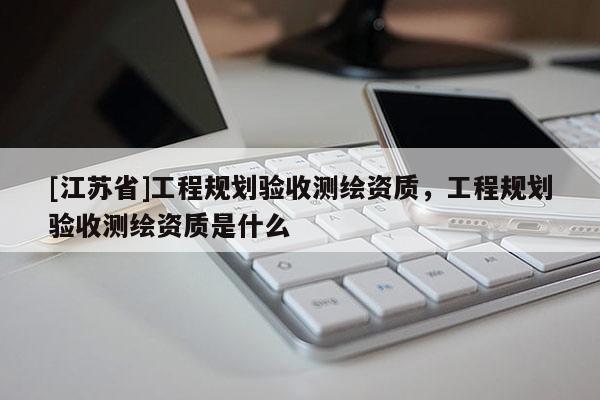 [江苏省]工程规划验收测绘资质，工程规划验收测绘资质是什么