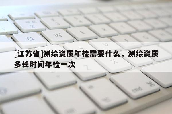 [江苏省]测绘资质年检需要什么，测绘资质多长时间年检一次
