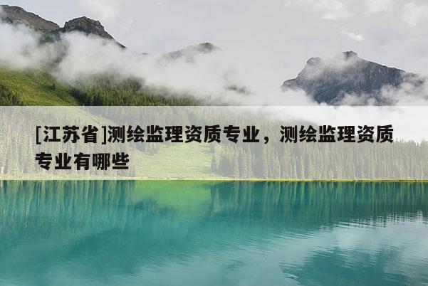[江苏省]测绘监理资质专业，测绘监理资质专业有哪些