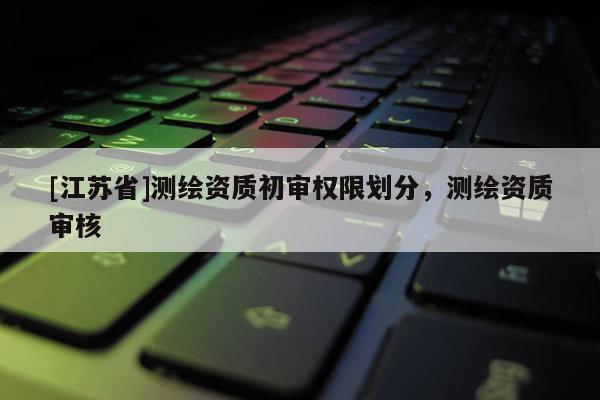 [江苏省]测绘资质初审权限划分，测绘资质审核