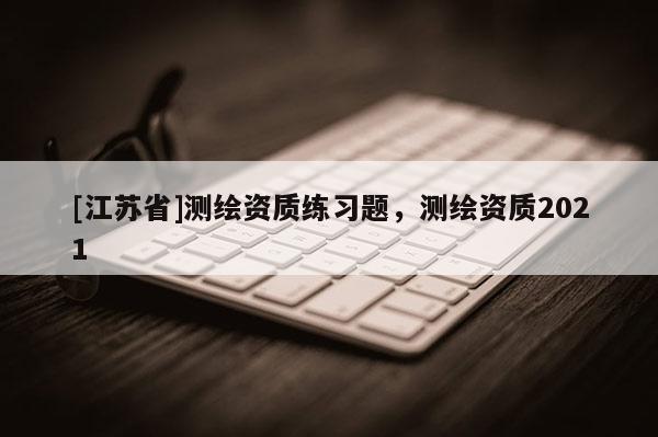 [江苏省]测绘资质练习题，测绘资质2021