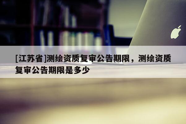 [江苏省]测绘资质复审公告期限，测绘资质复审公告期限是多少