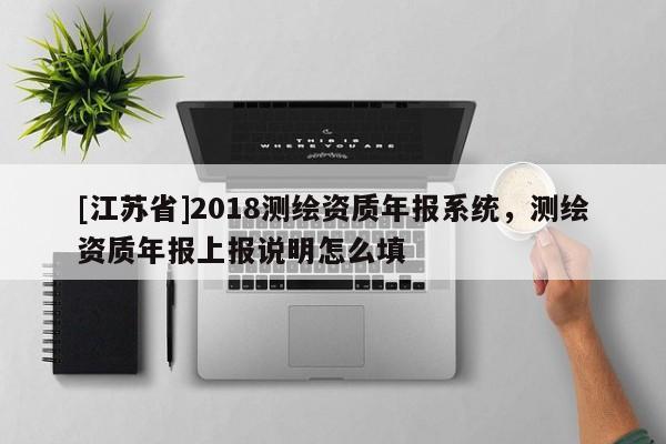 [江苏省]2018测绘资质年报系统，测绘资质年报上报说明怎么填