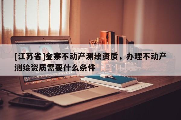 [江苏省]金寨不动产测绘资质，办理不动产测绘资质需要什么条件