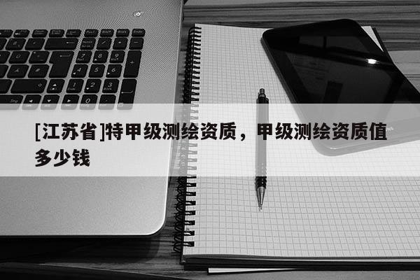 [江苏省]特甲级测绘资质，甲级测绘资质值多少钱
