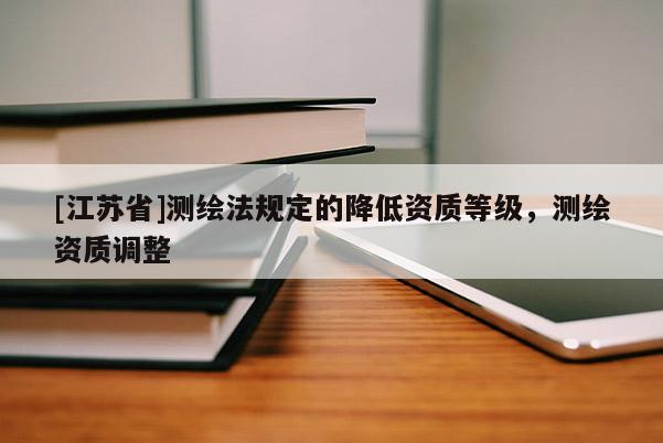 [江苏省]测绘法规定的降低资质等级，测绘资质调整