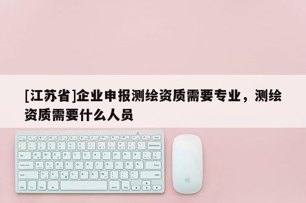 [江苏省]企业申报测绘资质需要专业，测绘资质需要什么人员