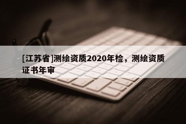 [江苏省]测绘资质2020年检，测绘资质证书年审