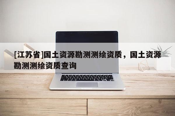 [江苏省]国土资源勘测测绘资质，国土资源勘测测绘资质查询