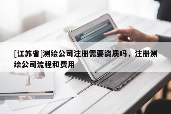 [江苏省]测绘公司注册需要资质吗，注册测绘公司流程和费用
